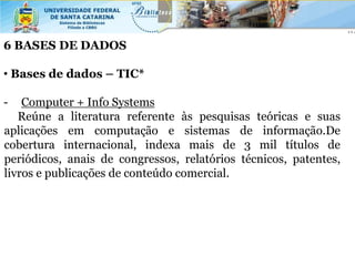 6 BASES DE DADOS

• Bases de dados – TIC*

-   Computer + Info Systems
   Reúne a literatura referente às pesquisas teóricas e suas
aplicações em computação e sistemas de informação.De
cobertura internacional, indexa mais de 3 mil títulos de
periódicos, anais de congressos, relatórios técnicos, patentes,
livros e publicações de conteúdo comercial.
 