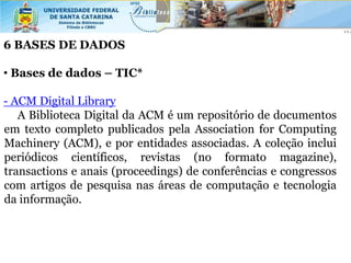 6 BASES DE DADOS

• Bases de dados – TIC*

- ACM Digital Library
   A Biblioteca Digital da ACM é um repositório de documentos
em texto completo publicados pela Association for Computing
Machinery (ACM), e por entidades associadas. A coleção inclui
periódicos científicos, revistas (no formato magazine),
transactions e anais (proceedings) de conferências e congressos
com artigos de pesquisa nas áreas de computação e tecnologia
da informação.
 