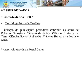 6 BASES DE DADOS

• Bases de dados – TIC*

-   Cambridge Journals On-Line

  Coleção de publicações periódicas cobrindo as áreas de
Ciências Biológicas, Ciências da Saúde, Ciências Exatas e da
Terra, Ciências Sociais Aplicadas, Ciências Humanas e Letras e
Artes.


* Acessíveis através do Portal Capes
 
