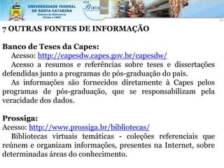 7 OUTRAS FONTES DE INFORMAÇÃO

Banco de Teses da Capes:
   Acesso: http://capesdw.capes.gov.br/capesdw/
   Acesso a resumos e referências sobre teses e dissertações
defendidas junto a programas de pós-graduação do país.
   As informações são fornecidos diretamente à Capes pelos
programas de pós-graduação, que se responsabilizam pela
veracidade dos dados.

Prossiga:
Acesso: http://www.prossiga.br/bibliotecas/
   Bibliotecas virtuais temáticas - coleções referenciais que
reúnem e organizam informações, presentes na Internet, sobre
determinadas áreas do conhecimento.
 