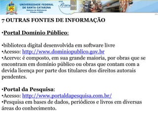 7 OUTRAS FONTES DE INFORMAÇÃO

•Portal Domínio Público:

•biblioteca digital desenvolvida em software livre
•Acesso: http://www.dominiopublico.gov.br
•Acervo: é composto, em sua grande maioria, por obras que se
encontram em domínio público ou obras que contam com a
devida licença por parte dos titulares dos direitos autorais
pendentes.

•Portal da Pesquisa:
•Acesso: http://www.portaldapesquisa.com.br/
•Pesquisa em bases de dados, periódicos e livros em diversas
áreas do conhecimento.
 