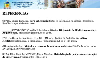 REFERÊNCIAS

CUNHA, Murilo Bastos da. Para saber mais: fontes de informação em ciência e tecnologia.
Brasília: Briquet de Lemos, 2001.


______; CAVALCANTI, Cordélia Robalinho de Oliveira. Dicionário de Biblioteconomia e
Arquivologia. Brasília: Briquet de Lemos, 2008.

FACHIN, Gleisy Regina Bories; HILLESHEIM, Araci Isaltina de Andrade. Periódico
científico: padronização e organização. Florianópolis: Ed. da UFSC, 2006.

GIL, Antonio Carlos. . Metodos e tecnicas de pesquisa social. 6.ed São Paulo: Atlas, 2009.
XVI,200p. ISBN 9788522451425

SILVA, Edna Lúcia da; MENEZES, Estera Muszkat. Metodologia da pesquisa e elaboração
de dissertação. Florianópolis: UFSC, 2005.
 