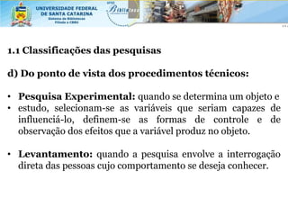 1.1 Classificações das pesquisas

d) Do ponto de vista dos procedimentos técnicos:

• Pesquisa Experimental: quando se determina um objeto e
• estudo, selecionam-se as variáveis que seriam capazes de
  influenciá-lo, definem-se as formas de controle e de
  observação dos efeitos que a variável produz no objeto.

• Levantamento: quando a pesquisa envolve a interrogação
  direta das pessoas cujo comportamento se deseja conhecer.
 