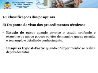 1.1 Classificações das pesquisas

d) Do ponto de vista dos procedimentos técnicos:

• Estudo de caso: quando envolve o estudo profundo e
  exaustivo de um ou poucos objetos de maneira que se permita
  o seu amplo e detalhado conhecimento.

• Pesquisa Expost-Facto: quando o “experimento” se realiza
  depois dos fatos.
 