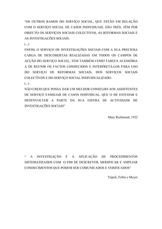 “OS OUTROS RAMOS DO SERVIÇO SOCIAL, QUE ESTÃO EM RELAÇÃO
COM O SERVIÇO SOCIAL DE CASOS INDIVIDUAIS, SÃO TRÊS: TÊM POR
OBJECTO OS SERVIÇOS SOCIAIS COLECTIVOS, AS REFORMAS SOCIAIS E
AS INVESTIGAÇÕES SOCIAIS.
(...)
ENFIM, O SERVIÇO DE INVESTIGAÇÕES SOCIAIS COM A SUA PRECIOSA
CARGA DE DESCOBERTAS REALIZADAS EM TODOS OS CAMPOS DE
ACÇÃO DO SERVIÇO SOCIAL, TEM TAMBÉM COMO TAREFA ACESSÓRIA
A DE REUNIR OS FACTOS CONHECIDOS E INTERPRETÁ-LOS PARA USO
DO      SERVIÇO   DE   REFORMAS    SOCIAIS,   DOS   SERVIÇOS      SOCIAIS
COLECTIVOS E DO SERVIÇO SOCIAL INDIVIDUALIZADO.
(...)
NÃO CREIO QUE POSSA DAR UM MELHOR CONSELHO AOS ASSISTENTES
DE SERVIÇO FAMILIAR DE CASOS INDIVIDUAL, QUE O DE ESTUDAR E
DESENVOLVER A PARTE DA SUA ESFERA DE ACTIVIDADE DE
INVESTIGAÇÕES SOCIAIS”


                                                     Mary Richmond, 1922




“       A   INVESTIGAÇÃO   É   A   APLICAÇÃO    DE    PROCEDIMENTOS
SISTEMATIZADOS COM O FIM DE DESCREVER, MODIFICAR E AMPLIAR
CONHECIMENTOS QUE PODEM SER COMUNICADOS E VERIFICADOS”

                                                     Tripoli, Fellin e Meyer
 