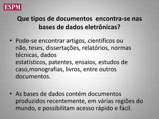 Que tipos de documentos encontra-se nas
         bases de dados eletrônicas?
• Pode-se encontrar artigos, científicos ou
  não, teses, dissertações, relatórios, normas
  técnicas, dados
  estatísticos, patentes, ensaios, estudos de
  caso,monografias, livros, entre outros
  documentos.

• As bases de dados contém documentos
  produzidos recentemente, em várias regiões do
  mundo, e possibilitam acesso rápido e fácil.
 
