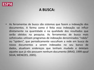 A BUSCA:


• As ferramentas de busca são sistemas que fazem a indexação dos
  documentos. A forma como é feita essa indexação vai influir
  diretamente na quantidade e na qualidade dos resultados que
  serão obtidos na pesquisa. As ferramentas de busca mais
  sofisticadas utilizam programas de indexação denominados “robôs”
  ou “spiders”, que periodicamente vasculham a rede em busca de
  novos documentos a serem indexados no seu banco de
  dados, atualizam endereços que tenham mudado e deletam
  aqueles que já não possuem nenhum documento (BRAD, 1999 apud
  SILVA; MENEZES, 2005).
 