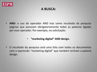 A BUSCA:


• AND: o uso do operador AND traz como resultado da pesquisa
  páginas que possuam obrigatoriamente todas as palavras ligadas
  por esse operador. Por exemplo, na solicitação:

                • “marketing digital” AND design.

• O resultado da pesquisa será uma lista com todos os documentos
  com a expressão “marketing digital” que também tenham a palavra
  design.
 