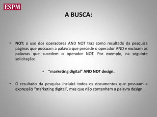 A BUSCA:



• NOT: o uso dos operadores AND NOT traz como resultado da pesquisa
  páginas que possuam a palavra que precede o operador AND e excluam as
  palavras que sucedem o operador NOT. Por exemplo, na seguinte
  solicitação:

                 • “marketing digital” AND NOT design.

• O resultado da pesquisa incluirá todos os documentos que possuam a
  expressão “marketing digital”, mas que não contenham a palavra design.
 