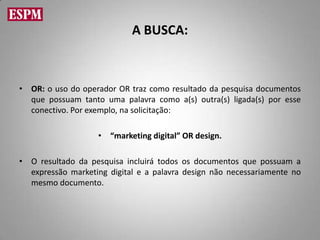A BUSCA:



• OR: o uso do operador OR traz como resultado da pesquisa documentos
  que possuam tanto uma palavra como a(s) outra(s) ligada(s) por esse
  conectivo. Por exemplo, na solicitação:

                   • “marketing digital” OR design.

• O resultado da pesquisa incluirá todos os documentos que possuam a
  expressão marketing digital e a palavra design não necessariamente no
  mesmo documento.
 
