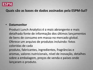 Quais são as bases de dados assinadas pela ESPM-Sul?


• Datamonitor
  Product Lunch Analytics é a mais abrangente e mais
  detalhada fonte de informação dos últimos lançamentos
  de bens de consumo em massa no mercado global.
  Oferece um arquivo de produtos incluindo: fotos
  coloridas de cada
  produto, fabricantes, ingredientes, fragrâncias e
  aromas, valores nutricionais, nível de inovação, detalhes
  sobre a embalagem, preços de venda e países onde
  lançaram o produto.
 