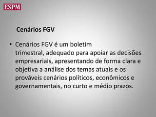 Cenários FGV

• Cenários FGV é um boletim
  trimestral, adequado para apoiar as decisões
  empresariais, apresentando de forma clara e
  objetiva a análise dos temas atuais e os
  prováveis cenários políticos, econômicos e
  governamentais, no curto e médio prazos.
 