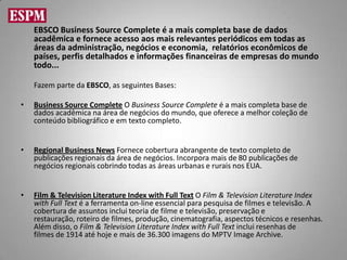EBSCO Business Source Complete é a mais completa base de dados
    acadêmica e fornece acesso aos mais relevantes periódicos em todas as
    áreas da administração, negócios e economia, relatórios econômicos de
    países, perfis detalhados e informações financeiras de empresas do mundo
    todo...

    Fazem parte da EBSCO, as seguintes Bases:

•   Business Source Complete O Business Source Complete é a mais completa base de
    dados acadêmica na área de negócios do mundo, que oferece a melhor coleção de
    conteúdo bibliográfico e em texto completo.


•   Regional Business News Fornece cobertura abrangente de texto completo de
    publicações regionais da área de negócios. Incorpora mais de 80 publicações de
    negócios regionais cobrindo todas as áreas urbanas e rurais nos EUA.


•   Film & Television Literature Index with Full Text O Film & Television Literature Index
    with Full Text é a ferramenta on-line essencial para pesquisa de filmes e televisão. A
    cobertura de assuntos inclui teoria de filme e televisão, preservação e
    restauração, roteiro de filmes, produção, cinematografia, aspectos técnicos e resenhas.
    Além disso, o Film & Television Literature Index with Full Text inclui resenhas de
    filmes de 1914 até hoje e mais de 36.300 imagens do MPTV Image Archive.
 