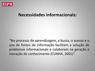 Necessidades informacionais:




“No processo de aprendizagem, a busca, o acesso e o
uso de fontes de informação facilitam a solução de
problemas informacionais e colaboram na geração e
inovação do conhecimento (CUNHA, 2001)”.
 