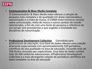 • Communication & Mass Media Complete
  O Communication & Mass Media Index oferece a solução de
  pesquisa mais completa e de qualidade em áreas relacionadas a
  comunicação e a mídia de massa. O CMMI inclui inúmeras revistas
  sobre comunicação, mídia de massa e outros campos de estudo
  relacionados, a fim de criar uma fonte de pesquisa e referência de
  um campo sem precedentes e que englobe a totalidade das
  disciplinas de comunicação.


• Professional Development Collection Concebida para
  profissionais de educação, essa base de dados oferece uma coleção
  altamente especializada com aproximadamente 520 periódicos
  científicos de alta qualidade na área de educação, incluindo mais de
  350 títulos revisados por especialistas. Essa base de dados contém
  mais de 200 relatórios educacionais. AProfessional Development
  Collection é a mais abrangente coleção de periódicos científicos em
  texto completo na área de educação
 