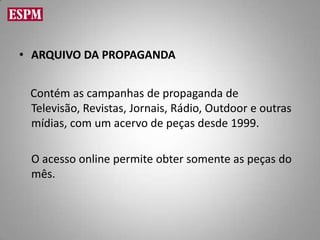 • ARQUIVO DA PROPAGANDA


 Contém as campanhas de propaganda de
 Televisão, Revistas, Jornais, Rádio, Outdoor e outras
 mídias, com um acervo de peças desde 1999.

 O acesso online permite obter somente as peças do
 mês.
 