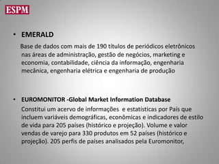 • EMERALD
  Base de dados com mais de 190 títulos de periódicos eletrônicos
  nas áreas de administração, gestão de negócios, marketing e
  economia, contabilidade, ciência da informação, engenharia
  mecânica, engenharia elétrica e engenharia de produção



• EUROMONITOR -Global Market Information Database
  Constitui um acervo de informações e estatísticas por País que
  incluem variáveis demográficas, econômicas e indicadores de estilo
  de vida para 205 países (histórico e projeção). Volume e valor
  vendas de varejo para 330 produtos em 52 países (histórico e
  projeção). 205 perfis de países analisados pela Euromonitor,
 