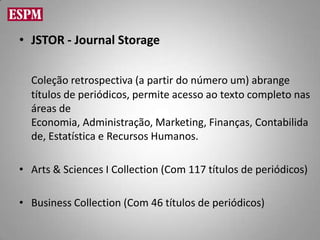 • JSTOR - Journal Storage

  Coleção retrospectiva (a partir do número um) abrange
  títulos de periódicos, permite acesso ao texto completo nas
  áreas de
  Economia, Administração, Marketing, Finanças, Contabilida
  de, Estatística e Recursos Humanos.

• Arts & Sciences I Collection (Com 117 títulos de periódicos)

• Business Collection (Com 46 títulos de periódicos)
 