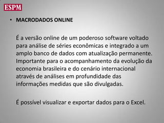 • MACRODADOS ONLINE


 É a versão online de um poderoso software voltado
 para análise de séries econômicas e integrado a um
 amplo banco de dados com atualização permanente.
 Importante para o acompanhamento da evolução da
 economia brasileira e do cenário internacional
 através de análises em profundidade das
 informações medidas que são divulgadas.

 É possível visualizar e exportar dados para o Excel.
 