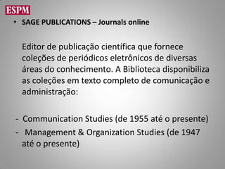 • SAGE PUBLICATIONS – Journals online


  Editor de publicação científica que fornece
  coleções de periódicos eletrônicos de diversas
  áreas do conhecimento. A Biblioteca disponibiliza
  as coleções em texto completo de comunicação e
  administração:

- Communication Studies (de 1955 até o presente)
- Management & Organization Studies (de 1947
  até o presente)
 