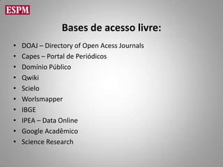 Bases de acesso livre:
•   DOAJ – Directory of Open Acess Journals
•   Capes – Portal de Periódicos
•   Domínio Público
•   Qwiki
•   Scielo
•   Worlsmapper
•   IBGE
•   IPEA – Data Online
•   Google Acadêmico
•   Science Research
 