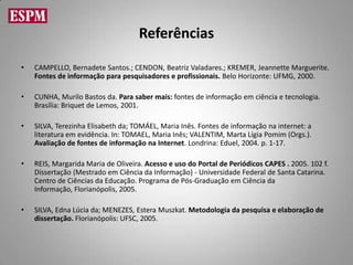 Referências

•   CAMPELLO, Bernadete Santos.; CENDON, Beatriz Valadares.; KREMER, Jeannette Marguerite.
    Fontes de informação para pesquisadores e profissionais. Belo Horizonte: UFMG, 2000.

•   CUNHA, Murilo Bastos da. Para saber mais: fontes de informação em ciência e tecnologia.
    Brasília: Briquet de Lemos, 2001.

•   SILVA, Terezinha Elisabeth da; TOMÁEL, Maria Inês. Fontes de informação na internet: a
    literatura em evidência. In: TOMAEL, Maria Inês; VALENTIM, Marta Lígia Pomim (Orgs.).
    Avaliação de fontes de informação na Internet. Londrina: Eduel, 2004. p. 1-17.

•   REIS, Margarida Maria de Oliveira. Acesso e uso do Portal de Periódicos CAPES . 2005. 102 f.
    Dissertação (Mestrado em Ciência da Informação) - Universidade Federal de Santa Catarina.
    Centro de Ciências da Educação. Programa de Pós-Graduação em Ciência da
    Informação, Florianópolis, 2005.

•   SILVA, Edna Lúcia da; MENEZES, Estera Muszkat. Metodologia da pesquisa e elaboração de
    dissertação. Florianópolis: UFSC, 2005.
 