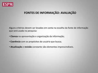 FONTES DE INFORMAÇÃO: AVALIAÇÃO



Alguns critérios devem ser levados em conta na escolha da fonte de informação
que será usada na pesquisa:

• Clareza na apresentação e organização da informação;

• Coerência com os propósitos do usuário que busca;

• Atualização e revisão constante são elementos imprescindíveis.
 