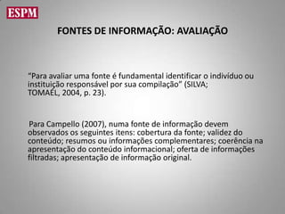 FONTES DE INFORMAÇÃO: AVALIAÇÃO



“Para avaliar uma fonte é fundamental identificar o indivíduo ou
instituição responsável por sua compilação” (SILVA;
TOMAÉL, 2004, p. 23).


Para Campello (2007), numa fonte de informação devem
observados os seguintes itens: cobertura da fonte; validez do
conteúdo; resumos ou informações complementares; coerência na
apresentação do conteúdo informacional; oferta de informações
filtradas; apresentação de informação original.
 