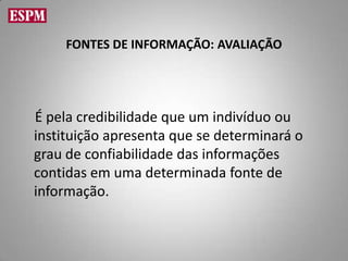 FONTES DE INFORMAÇÃO: AVALIAÇÃO




É pela credibilidade que um indivíduo ou
instituição apresenta que se determinará o
grau de confiabilidade das informações
contidas em uma determinada fonte de
informação.
 