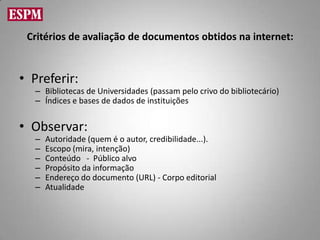 Critérios de avaliação de documentos obtidos na internet:


• Preferir:
  – Bibliotecas de Universidades (passam pelo crivo do bibliotecário)
  – Índices e bases de dados de instituições


• Observar:
  –   Autoridade (quem é o autor, credibilidade...).
  –   Escopo (mira, intenção)
  –   Conteúdo - Público alvo
  –   Propósito da informação
  –   Endereço do documento (URL) - Corpo editorial
  –   Atualidade
 