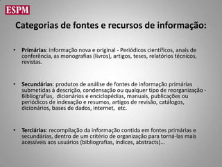 Categorias de fontes e recursos de informação:

• Primárias: informação nova e original - Periódicos científicos, anais de
  conferência, as monografias (livros), artigos, teses, relatórios técnicos,
  revistas.


• Secundárias: produtos de análise de fontes de informação primárias
  submetidas à descrição, condensação ou qualquer tipo de reorganização -
  Bibliografias, dicionários e enciclopédias, manuais, publicações ou
  periódicos de indexação e resumos, artigos de revisão, catálogos,
  dicionários, bases de dados, internet, etc.


• Terciárias: recompilação da informação contida em fontes primárias e
  secundárias, dentro de um critério de organização para torná-las mais
  acessíveis aos usuários (bibliografias, índices, abstracts)...
 