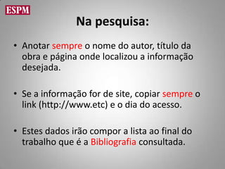 Na pesquisa:
• Anotar sempre o nome do autor, título da
  obra e página onde localizou a informação
  desejada.

• Se a informação for de site, copiar sempre o
  link (http://www.etc) e o dia do acesso.

• Estes dados irão compor a lista ao final do
  trabalho que é a Bibliografia consultada.
 