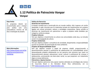 1.12 Política de Patrocínio Vonpar
Vonpar
14
Data limite:
As propostas devem ser
encaminhadas para a Vonpar
para análise com uma
antecedência mínima de 30
dias à realização do projeto.
Política de Patrocínio
Diretrizes de Investimento
A Vonpar acredita que a construção de um mundo melhor, não é apenas um sonho
idealizado, é ação concreta que se materializa através de investimentos em projetos
ligados aos nossos princípios, valores e estratégias corporativas. Nesse sentido as
diretrizes de investimento em patrocínios e apoio a projetos estão divididos por
categoria, conforme abaixo:
Projetos Culturais
Tem por objetivo o investimento na cultura nas comunidades onde atua, na inclusão
social e na propagação da cultura.
Projetos Ambientais
Tem por objetivo ampliar a consciência da sociedade, despertando a responsabilidade
quanto às questões da preservação do meio-ambiente.
Projetos de Responsabilidade Social
Tem por objetivo cumprir o papel de empresa cidadã, proporcionando o
desenvolvimento pessoal e profissional de adolescentes em vulnerabilidade social;
desenvolvendo projetos diretamente ou em parceria com terceiros que visem ao
desenvolvimento pessoal, educacional, social, cultural e profissional de crianças e
adolescentes, promovendo seu bem-estar social, ou que propiciem um tratamento
digno à criança deficiente.
Patrocínios e Apoios Eventos
Tem por objetivo patrocinar e/ou apoiar eventos alinhados às estratégias das marcas
da Coca-Cola Brasil e da Heineken Brasil. Para alinhamento, ver os
sites www.cocacola.com.br e www.heineken.com.
Mais Informações:
http://www.vonpar.com.br/be
bidas/servicos/patrocinio-
marketing
C So A
 