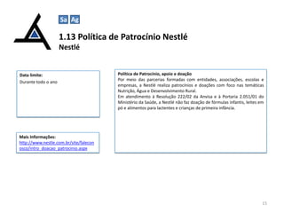 1.13 Política de Patrocínio Nestlé
Nestlé
15
Data limite:
Durante todo o ano
Política de Patrocínio, apoio e doação
Por meio das parcerias formadas com entidades, associações, escolas e
empresas, a Nestlé realiza patrocínios e doações com foco nas temáticas
Nutrição, Água e Desenvolvimento Rural.
Em atendimento à Resolução 222/02 da Anvisa e à Portaria 2.051/01 do
Ministério da Saúde, a Nestlé não faz doação de fórmulas infantis, leites em
pó e alimentos para lactentes e crianças de primeira infância.
Mais Informações:
http://www.nestle.com.br/site/falecon
osco/intro_doacao_patrocinio.aspx
Sa Ag
 