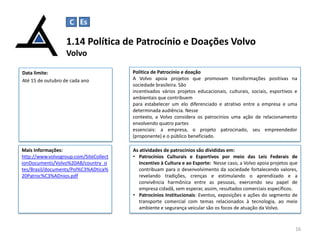 1.14 Política de Patrocínio e Doações Volvo
Volvo
16
Data limite:
Até 15 de outubro de cada ano
Política de Patrocínio e doação
A Volvo apoia projetos que promovam transformações positivas na
sociedade brasileira. São
incentivados vários projetos educacionais, culturais, sociais, esportivos e
ambientais que contribuem
para estabelecer um elo diferenciado e atrativo entre a empresa e uma
determinada audiência. Nesse
contexto, a Volvo considera os patrocínios uma ação de relacionamento
envolvendo quatro partes
essenciais: a empresa, o projeto patrocinado, seu empreendedor
(proponente) e o público beneficiado.
Mais Informações:
http://www.volvogroup.com/SiteCollect
ionDocuments/Volvo%20AB/country_si
tes/Brasil/documents/Pol%C3%ADtica%
20Patroc%C3%ADnios.pdf
C Es
As atividades de patrocínios são divididas em:
• Patrocínios Culturais e Esportivos por meio das Leis Federais de
Incentivo à Cultura e ao Esporte: Nesse caso, a Volvo apoia projetos que
contribuam para o desenvolvimento da sociedade fortalecendo valores,
revelando tradições, crenças e estimulando o aprendizado e a
convivência harmônica entre as pessoas, exercendo seu papel de
empresa cidadã, sem esperar, assim, resultados comerciais específicos.
• Patrocínios Institucionais: Eventos, exposições e ações do segmento de
transporte comercial com temas relacionados à tecnologia, ao meio
ambiente e segurança veicular são os focos de atuação da Volvo.
 