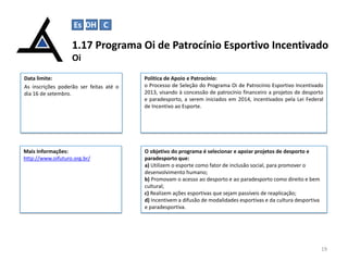 1.17 Programa Oi de Patrocínio Esportivo Incentivado
Oi
19
Data limite:
As inscrições poderão ser feitas até o
dia 16 de setembro.
Política de Apoio e Patrocínio:
o Processo de Seleção do Programa Oi de Patrocínio Esportivo Incentivado
2013, visando à concessão de patrocínio financeiro a projetos de desporto
e paradesporto, a serem iniciados em 2014, incentivados pela Lei Federal
de Incentivo ao Esporte.
Mais Informações:
http://www.oifuturo.org.br/
O objetivo do programa é selecionar e apoiar projetos de desporto e
paradesporto que:
a) Utilizem o esporte como fator de inclusão social, para promover o
desenvolvimento humano;
b) Promovam o acesso ao desporto e ao paradesporto como direito e bem
cultural;
c) Realizem ações esportivas que sejam passíveis de reaplicação;
d) Incentivem a difusão de modalidades esportivas e da cultura desportiva
e paradesportiva.
Es DH C
 