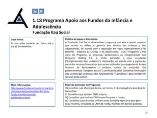 1.18 Programa Apoio aos Fundos da Infância e
Adolescência
Fundação Itaú Social
20
Data limite:
As inscrições poderão ser feitas até o
dia 15 de setembro.
Política de Apoio e Patrocínio:
A Fundação Itaú Social desenvolveu programa que visa a apoiar projetos
que atuam na defesa e garantia dos direitos das crianças e dos
adolescentes, de acordo com a legislação em vigor, especialmente a lei
8069/90 - Estatuto da Criança e do Adolescente - ECA (“Programa”). Por
meio do Programa, as empresas pertencentes ao Conglomerado Itaú
Unibanco Holding S.A. e, ainda, entidades a esse vinculadas
(“Conglomerado Itaú Unibanco”), destinarão, de acordo com a legislação,
parte dos recursos financeiros que seriam utilizados para pagamento do seu
Imposto de Rendadevido a projetos sociais de entidades não
governamentais (“projetos sociais”) certificados pelos Conselhos Municipais
dos Direitos das Crianças e dos Adolescentes (“Conselhos”) para receberem
recurso desta ordem.
Mais Informações:
http://www.fundacaoitausocial.org.br/a
contece/noticias/incentivo-fiscal-ao-
fundo-da-infancia-e-da-
adolescencia.html
Poderão participar do Programa:
I) Conselhos cujo Município tenha, ao menos, 01 (uma) agência bancária do
Banco Itaú.
II) Conselhos que tenham CNPJ próprio;
III) Conselhos que tenham CNPJ específico para o Fundo;
IV) Conselhos cujos Fundos tenham conta bancária específica para gerir
seus recursos, vinculada ao CNPJ do Fundo, mantida em bancos públicos.
So DH
 