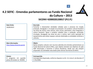 4.2 SEFIC - Emendas parlamentares ao Fundo Nacional
da Cultura – 2013
SICONV 4200020130017 (P.E.P.)
28
Data limite:
24/09/2013
Descrição
Fomentar e desenvolver atividades voltadas para o processo de criação,
produção, divulgação e circulação da produção e do produto cultural brasileiro
nas áreas de música, artes cênicas, artes visuais, patrimônio, artes integradas e
cultura brasileira. Apoio a projetos voltados para a produção, promoção,
circulação, divulgação nas áreas de arte e cultura, bem como aquisição de
equipamentos para dotar espaços culturais destinados as atividades artísticas e
culturais.
Mais Informações
http://www.convenios.gov.br
C
Objeto
Apoiar projetos culturais com recursos advindos de emendas parlamentares ao
Fundo Nacional da Cultura (FNC), cujos objetos atendam aos objetivos da ação
20ZF (Promoção e Fomento à Cultura Brasileira), desde que não estejam
amparadas nas atividades executadas pelas demais Secretarias do MinC.
Contrapartida
Contrapartida dispensada, conforme disposto no Art. 13, inciso II, do Decreto nº
5.761/2006.
Anexos
O programa em questão
possui 20 anexos no SICONV.
 
