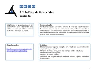 1.1 Política de Patrocínios
Santander
3
Restrições
O Santander possui algumas restrições com relação aos seus investimentos
em patrocínios, que envolvem:
Patrocínio de Pessoa Física, como por exemplo, atletas individuais;
Patrocínios de caráter religioso;
Patrocínio de caráter político;
Patrocínios que estejam atrelados a bebida alcoólica, cigarro, armamento
ou pornografia.
Data limite: As propostas devem ser
encaminhadas para o Santander para
análise com uma antecedência mínima
de 90 dias à realização do projeto.
Linhas de atuação
Incentivamos projetos que visem o fomento da educação, esporte e cultura.
Os projetos devem, ainda, estimular a criatividade e inovação, o
conhecimento e sua transferência, o consumo consciente da sociedade, as
práticas de sustentabilidade, contemplar os diversos setores da sociedade e
atuar de forma associativa e inclusiva.
Mais Informações:
http://www.group.com.br/gruposantan
derbrasil/patrocinio/default.asp
Ed Es C So
 