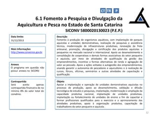Objeto
Apoiar a implantação e operação de unidades demonstrativos aquícolas no
processo de produção, apoio ao desenvolvimento, validação e difusão
tecnológica de estudos e pesquisas, implantação, modernização e ampliação da
capacidade produtiva nacional, implantação de unidades produtivas,
implantação ou fortalecimento de unidades de ensino a fim de capacitar e
formar profissionais qualificados para o exercício e o aprimoramento das
atividades produtivas, apoio à organização produtiva, capacitação de
trabalhadores do setor pesqueiro e aquícola .
6.1 Fomento a Pesquisa e Divulgação da
Aquicultura e Pesca no Estado de Santa Catarina
SICONV 5800020130023 (P.E.P.)
32
Data limite:
31/12/2013
Descrição
Fomento à produção de organismos aquáticos, com implantação de parques
aquícolas e unidades demonstrativas, realização de pesquisas e assistência
técnica, modernização de infraestruturas produtivas, renovação da frota
artesanal, promoção, divulgação e certificação dos produtos aquícolas e
pesqueiros no mercado nacional e internacional. Apoio ao desenvolvimento e
consolidação de cooperativas e demais formas associativas do setor pesqueiro
e aquícola, por meio de atividades de qualificação da gestão dos
empreendimentos, incentivo a formas alternativas de renda e agregação de
valor ao pescado. Apoio a ações voltadas à autogestão dos empreendimentos,
visando garantir a autonomia de pescadores e aquicultores e à realização de
cursos, fóruns, oficinas, seminários e outras atividades de capacitação e
qualificação.
Mais Informações
http://www.convenios.gov.br
CT TR P
Contrapartida
Será aceito apenas
contrapartida financeira de no
mínimo 8% do valor total do
convênio.
Anexos
O programa em questão não
possui anexos no SICONV.
 