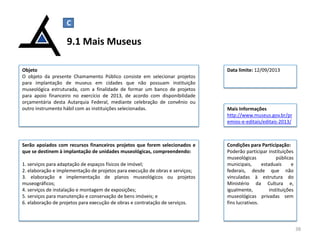 Serão apoiados com recursos financeiros projetos que forem selecionados e
que se destinem à implantação de unidades museológicas, compreendendo:
1. serviços para adaptação de espaços físicos de imóvel;
2. elaboração e implementação de projetos para execução de obras e serviços;
3. elaboração e implementação de planos museológicos ou projetos
museográficos;
4. serviços de instalação e montagem de exposições;
5. serviços para manutenção e conservação de bens imóveis; e
6. elaboração de projetos para execução de obras e contratação de serviços.
9.1 Mais Museus
38
Objeto
O objeto da presente Chamamento Público consiste em selecionar projetos
para implantação de museus em cidades que não possuam instituição
museológica estruturada, com a finalidade de formar um banco de projetos
para apoio financeiro no exercício de 2013, de acordo com disponibilidade
orçamentária desta Autarquia Federal, mediante celebração de convênio ou
outro instrumento hábil com as instituições selecionadas. Mais Informações
http://www.museus.gov.br/pr
emios-e-editais/editais-2013/
C
Data limite: 12/09/2013
Condições para Participação:
Poderão participar instituições
museológicas públicas
municipais, estaduais e
federais, desde que não
vinculadas à estrutura do
Ministério da Cultura e,
igualmente, instituições
museológicas privadas sem
fins lucrativos.
 