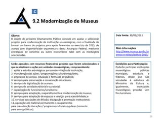 Serão apoiados com recursos financeiros projetos que forem selecionados e
que se destinem a ações em unidades museológicas, compreendendo:
1. ações e estudos estratégicos para modernização da Instituição;
2. manutenção das ações / programações culturais regulares;
3. ampliação do acesso, educação e formação de público;
4. serviços para preservação e conservação de acervos;
5. serviços de digitalização de acervos;
6. serviços de atividade editorial e curatorial;
7. capacitação de funcionários/servidores;
8. serviços para adaptação, reaparelhamento e modernização de museus;
9. serviços para adaptação de espaços e serviços para acessibilidade; e
10. serviços para ações de difusão, divulgação e promoção institucional;
11. aquisições de material permanente e equipamentos
para manutenção das ações / programas culturais regulares (somente
para entes públicos).
9.2 Modernização de Museus
39
Objeto:
O objeto do presente Chamamento Público consiste em avaliar e selecionar
projetos para modernização de instituições museológicas, com a finalidade de
formar um banco de projetos para apoio financeiro no exercício de 2013, de
acordo com disponibilidade orçamentária desta Autarquia Federal, mediante
celebração de convênio ou outro instrumento hábil com as instituições
selecionadas.
Mais Informações
http://www.museus.gov.br/pr
emios-e-editais/editais-2013/
C
Data limite: 30/09/2013
Condições para Participação:
Poderão participar instituições
museológicas públicas
municipais, estaduais e
federais, desde que não
vinculadas à estrutura do
Ministério da Cultura e,
igualmente, instituições
museológicas privadas sem
fins lucrativos.
 