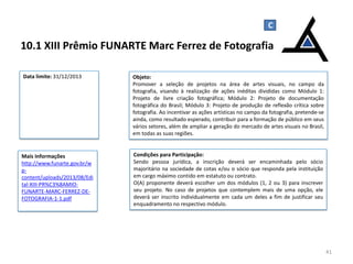 10.1 XIII Prêmio FUNARTE Marc Ferrez de Fotografia
41
Objeto:
Promover a seleção de projetos na área de artes visuais, no campo da
fotografia, visando à realização de ações inéditas divididas como Módulo 1:
Projeto de livre criação fotográfica; Módulo 2: Projeto de documentação
fotográfica do Brasil; Módulo 3: Projeto de produção de reflexão crítica sobre
fotografia. Ao incentivar as ações artísticas no campo da fotografia, pretende-se
ainda, como resultado esperado, contribuir para a formação de público em seus
vários setores, além de ampliar a geração do mercado de artes visuais no Brasil,
em todas as suas regiões.
Mais Informações
http://www.funarte.gov.br/w
p-
content/uploads/2013/08/Edi
tal-XIII-PR%C3%8AMIO-
FUNARTE-MARC-FERREZ-DE-
FOTOGRAFIA-1-1.pdf
C
Data limite: 31/12/2013
Condições para Participação:
Sendo pessoa jurídica, a inscrição deverá ser encaminhada pelo sócio
majoritário na sociedade de cotas e/ou o sócio que responda pela instituição
em cargo máximo contido em estatuto ou contrato.
O(A) proponente deverá escolher um dos módulos (1, 2 ou 3) para inscrever
seu projeto. No caso de projetos que contemplem mais de uma opção, ele
deverá ser inscrito individualmente em cada um deles a fim de justificar seu
enquadramento no respectivo módulo.
 