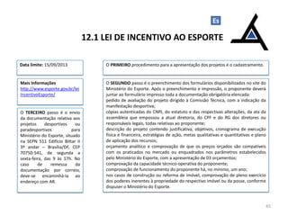 O TERCEIRO passo é o envio
da documentação relativa aos
projetos desportivos ou
paradesportivos para
Ministério do Esporte, situado
na SEPN 511 Edifício Bittar II
3º andar – Brasília/DF, CEP
70750-541, de segunda a
sexta-feira, das 9 às 17h. No
caso de remessa da
documentação por correio,
deve-se encaminhá-la ao
endereço com AR.
12.1 LEI DE INCENTIVO AO ESPORTE
45
Es
O PRIMEIRO procedimento para a apresentação dos projetos é o cadastramento.
O SEGUNDO passo é o preenchimento dos formulários disponibilizados no site do
Ministério do Esporte. Após o preenchimento e impressão, o proponente deverá
juntar ao formulário impresso toda a documentação obrigatória elencada:
pedido de avaliação do projeto dirigido à Comissão Técnica, com a indicação da
manifestação desportiva;
cópias autenticadas do CNPJ, do estatuto e das respectivas alterações, da ata da
assembleia que empossou a atual diretoria, do CPF e do RG dos diretores ou
responsáveis legais, todas relativas ao proponente;
descrição do projeto contendo justificativa, objetivos, cronograma de execução
física e financeira, estratégias de ação, metas qualitativas e quantitativas e plano
de aplicação dos recursos;
orçamento analítico e comprovação de que os preços orçados são compatíveis
com os praticados no mercado ou enquadrados nos parâmetros estabelecidos
pelo Ministério do Esporte, com a apresentação de 03 orçamentos;
comprovação da capacidade técnico-operativa do proponente;
comprovação de funcionamento do proponente há, no mínimo, um ano;
nos casos de construção ou reforma de imóvel, comprovação de pleno exercício
dos poderes inerentes à propriedade do respectivo imóvel ou da posse, conforme
dispuser o Ministério do Esporte.
Data limite: 15/09/2013
Mais Informações
http://www.esporte.gov.br/lei
IncentivoEsporte/
 