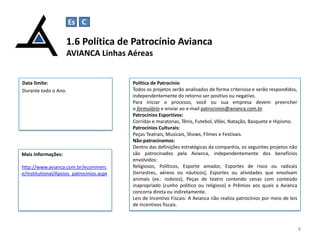 1.6 Política de Patrocínio Avianca
AVIANCA Linhas Aéreas
8
Data limite:
Durante todo o Ano.
Política de Patrocínio
Todos os projetos serão analisados de forma criteriosa e serão respondidos,
independentemente do retorno ser positivo ou negativo.
Para iniciar o processo, você ou sua empresa devem preencher
o formulário e enviar ao e-mail patrocinios@avianca.com.br
Patrocínios Esportivos:
Corridas e maratonas, Tênis, Futebol, Vôlei, Natação, Basquete e Hipismo.
Patrocínios Culturais:
Peças Teatrais, Musicais, Shows, Filmes e Festivais.
Não patrocinamos:
Dentro das definições estratégicas da companhia, os seguintes projetos não
são patrocinados pela Avianca, independentemente dos benefícios
envolvidos:
Religiosos, Políticos, Esporte amador, Esportes de risco ou radicais
(terrestres, aéreos ou náuticos), Esportes ou atividades que envolvam
animais (ex.: rodeios), Peças de teatro contendo cenas com conteúdo
inapropriado (cunho político ou religioso) e Prêmios aos quais a Avianca
concorra direta ou indiretamente.
Leis de Incentivo Fiscais: A Avianca não realiza patrocínios por meio de leis
de incentivos fiscais.
Mais Informações:
http://www.avianca.com.br/ecommerc
e/Institutional/Apoios_patrocinios.aspx
Es C C
 