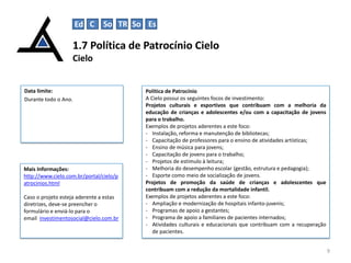 1.7 Política de Patrocínio Cielo
Cielo
9
Data limite:
Durante todo o Ano.
Política de Patrocínio
A Cielo possui os seguintes focos de investimento:
Projetos culturais e esportivos que contribuam com a melhoria da
educação de crianças e adolescentes e/ou com a capacitação de jovens
para o trabalho.
Exemplos de projetos aderentes a este foco:
- Instalação, reforma e manutenção de bibliotecas;
- Capacitação de professores para o ensino de atividades artísticas;
- Ensino de música para jovens;
- Capacitação de jovens para o trabalho;
- Projetos de estímulo à leitura;
- Melhoria do desempenho escolar (gestão, estrutura e pedagogia);
- Esporte como meio de socialização de jovens.
Projetos de promoção da saúde de crianças e adolescentes que
contribuam com a redução da mortalidade infantil.
Exemplos de projetos aderentes a este foco:
- Ampliação e modernização de hospitais infanto-juvenis;
- Programas de apoio a gestantes;
- Programa de apoio a familiares de pacientes internados;
- Atividades culturais e educacionais que contribuam com a recuperação
de pacientes.
Mais Informações:
http://www.cielo.com.br/portal/cielo/p
atrocinios.html
Caso o projeto esteja aderente a estas
diretrizes, deve-se preencher o
formulário e enviá-lo para o
email investimentosocial@cielo.com.br
Ed C So TR So Es
 