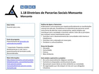 So C Ed A

1.18 Diretrizes de Parcerias Sociais Monsanto
Monsanto
Data limite:
Durante todo o ano.

Envio da proposta:
Preenchimento de formulário de
submissão de projetos

Política de Apoio e Patrocínio:
A Monsanto é uma empresa que respeita profundamente as manifestações
culturais de cada país. Acreditamos na importância das parcerias sociais
como forma de exercitar nosso compromisso, apoiar projetos que
contribuam com a sociedade e transmitir valores. Estes são os princípios
que norteiam nossos investimentos sociais.
• Contribuir com o desenvolvimento das comunidades onde vivemos e
trabalhamos;
• Contribuir com a educação em nosso país;
• Fortalecer a cultura brasileira.

* Importante: Propostas enviadas
diretamente por e-mail, sem o
preenchimento do formulário serão
desconsideradas.

Áreas de Atuação:
• Educação;
• Comunidade;
• Cultura;
• Meio Ambiente.

Mais Informações:
http://www.monsanto.com.br/sustenta
bilidade/projetos_socioambientais/dire
trizes-parceria-sociaismonsanto/diretrizes-parceria-sociaismonsanto.asp

Será vetado o patrocínio a projetos:
• De cunho essencialmente religioso e sectário;
• Contrários às disposições constitucionais do país;
• Que possam causar danos ao meio-ambiente ou à sociedade.
• De organizações que não estejam em dia com suas obrigações
tributárias.
20

 