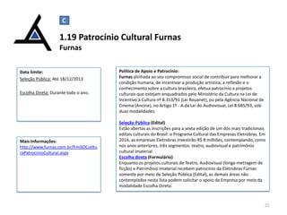 C

1.19 Patrocínio Cultural Furnas
Furnas
Data limite:
Seleção Pública: Até 18/12/2013
Escolha Direta: Durante todo o ano.

Mais Informações:
http://www.furnas.com.br/frmSOCutltu
raPatrocinioCultural.aspx

Política de Apoio e Patrocínio:
Furnas alinhada ao seu compromisso social de contribuir para melhorar a
condição humana, de incentivar a produção artística, a reflexão e o
conhecimento sobre a cultura brasileira, efetua patrocínio a projetos
culturais que estejam enquadrados pelo Ministério da Cultura na Lei de
Incentivo à Cultura nº 8.313/91 (Lei Rouanet), ou pela Agência Nacional de
Cinema (Ancine), no Artigo 1º - A da Lei do Audiovisual, Lei 8.685/93, sob
duas modalidades:
Seleção Pública (Edital)
Estão abertas as inscrições para a sexta edição de um dos mais tradicionais
editais culturais do Brasil: o Programa Cultural das Empresas Eletrobras. Em
2014, as empresas Eletrobras investirão R$ 8 milhões, contemplando, como
nos anos anteriores, três segmentos: teatro, audiovisual e patrimônio
cultural imaterial.
Escolha direta (Formulário)
Enquanto os projetos culturais de Teatro, Audiovisual (longa-metragem de
ficção) e Patrimônio Imaterial recebem patrocínio da Eletrobras Furnas
somente por meio de Seleção Pública (Edital), as demais áreas não
contempladas nesta lista podem solicitar o apoio da Empresa por meio da
modalidade Escolha Direta.

21

 
