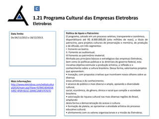 C

1.21 Programa Cultural das Empresas Eletrobras
Eletrobras
Data limite:
De 04/11/2013 a 18/12/2013.

Mais Informações:
http://www.eletrobras.com/editalcultur
al2014/main.asp?View=%7B414D4D585492-4F09-B21C-2044C1A8F37C%7D

Política de Apoio e Patrocínio:
O programa, calcado em um processo seletivo, transparente e isonômico,
disponibilizará até R$ 8.000.000,00 (oito milhões de reais), a título de
patrocínio, para projetos culturais de preservação e memória, de produção
e de difusão, em três segmentos:
I. Fomento ao teatro;
II. Fomento ao audiovisual;
III Fomento ao patrimônio imaterial.
Alinhada aos princípios básicos e estratégicos das empresas Eletrobras,
bem como às políticas públicas e às diretrizes do governo federal, esta
iniciativa objetiva estimular a produção artística, a reflexão e o
conhecimento sobre a cultura brasileira. Dessa forma, valorizamos projetos
que apresentem:
• inovação, com propostas criativas que incentivem novos olhares sobre as
diversas
áreas artísticas e do conhecimento;
• alcance de público o mais diverso e amplo, apoiando a diversidade
cultural,
social, econômica, de gênero, étnica e racial que compõe a sociedade
brasileira;
• valorização da riqueza cultural nas mais diversas regiões do Brasil,
ampliando
desta forma a democratização do acesso à cultura;
• formação de plateia, ao aproximar a atividade artística do processo
educativo cultural;
• alinhamento com os valores organizacionais e a missão da Eletrobras.
23

 
