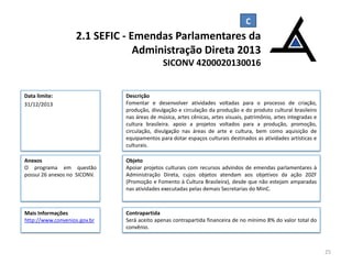 2.1 SEFIC - Emendas Parlamentares da
Administração Direta 2013
SICONV 4200020130016

Data limite:
31/12/2013

Descrição
Fomentar e desenvolver atividades voltadas para o processo de criação,
produção, divulgação e circulação da produção e do produto cultural brasileiro
nas áreas de música, artes cênicas, artes visuais, patrimônio, artes integradas e
cultura brasileira. apoio a projetos voltados para a produção, promoção,
circulação, divulgação nas áreas de arte e cultura, bem como aquisição de
equipamentos para dotar espaços culturais destinados as atividades artísticas e
culturais.

Anexos
O programa em questão
possui 26 anexos no SICONV.

Objeto
Apoiar projetos culturais com recursos advindos de emendas parlamentares à
Administração Direta, cujos objetos atendam aos objetivos da ação 20ZF
(Promoção e Fomento à Cultura Brasileira), desde que não estejam amparadas
nas atividades executadas pelas demais Secretarias do MinC.

Mais Informações
http://www.convenios.gov.br

Contrapartida
Será aceito apenas contrapartida financeira de no mínimo 8% do valor total do
convênio.

25

 